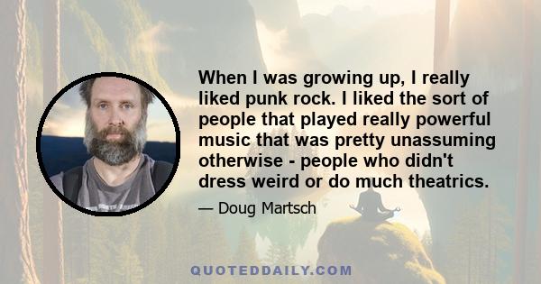 When I was growing up, I really liked punk rock. I liked the sort of people that played really powerful music that was pretty unassuming otherwise - people who didn't dress weird or do much theatrics.