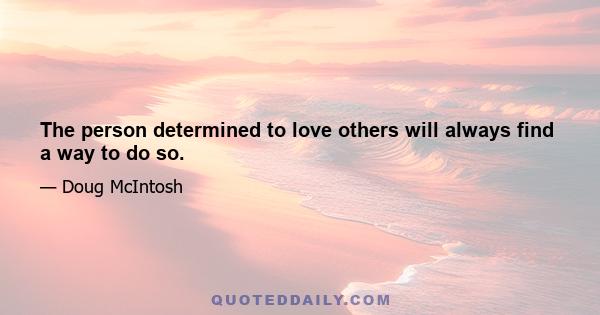 The person determined to love others will always find a way to do so.