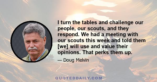 I turn the tables and challenge our people, our scouts, and they respond. We had a meeting with our scouts this week and told them [we] will use and value their opinions. That perks them up.