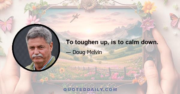 To toughen up, is to calm down.