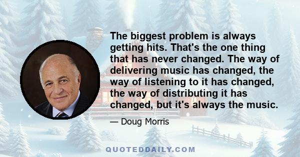 The biggest problem is always getting hits. That's the one thing that has never changed. The way of delivering music has changed, the way of listening to it has changed, the way of distributing it has changed, but it's