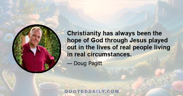 Christianity has always been the hope of God through Jesus played out in the lives of real people living in real circumstances.