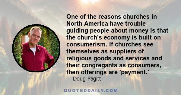 One of the reasons churches in North America have trouble guiding people about money is that the church's economy is built on consumerism. If churches see themselves as suppliers of religious goods and services and