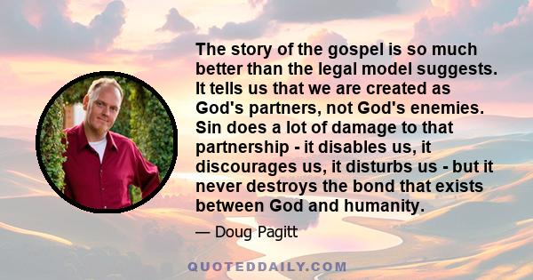 The story of the gospel is so much better than the legal model suggests. It tells us that we are created as God's partners, not God's enemies. Sin does a lot of damage to that partnership - it disables us, it