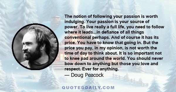 The notion of following your passion is worth indulging. Your passion is your source of power. To live really a full life, you need to follow where it leads...in defiance of all things conventional perhaps. And of