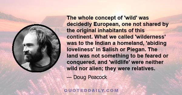 The whole concept of 'wild' was decidedly European, one not shared by the original inhabitants of this continent. What we called 'wilderness' was to the Indian a homeland, 'abiding loveliness' in Salish or Piegan. The