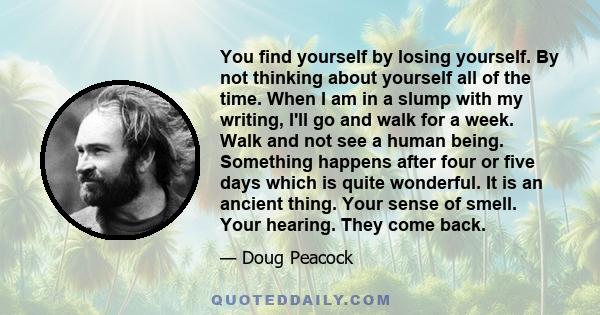 You find yourself by losing yourself. By not thinking about yourself all of the time. When I am in a slump with my writing, I'll go and walk for a week. Walk and not see a human being. Something happens after four or