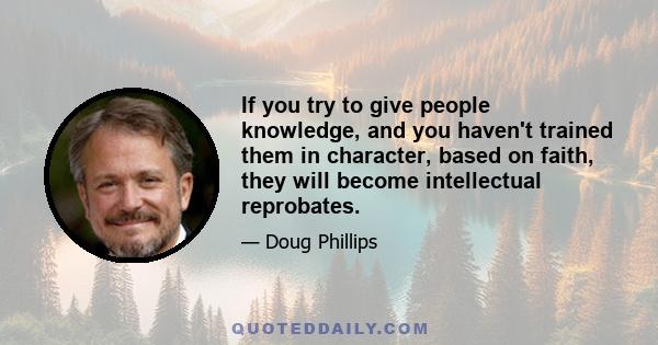 If you try to give people knowledge, and you haven't trained them in character, based on faith, they will become intellectual reprobates.