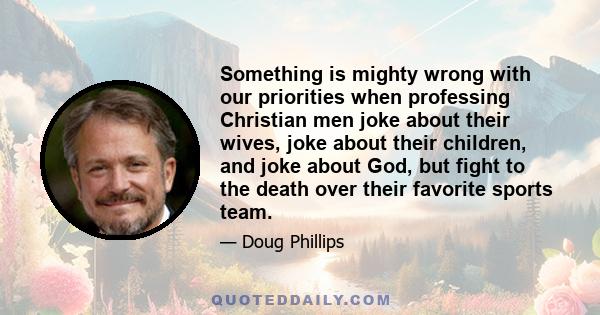 Something is mighty wrong with our priorities when professing Christian men joke about their wives, joke about their children, and joke about God, but fight to the death over their favorite sports team.