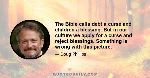 The Bible calls debt a curse and children a blessing. But in our culture we apply for a curse and reject blessings. Something is wrong with this picture.