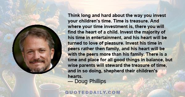 Think long and hard about the way you invest your children's time. Time is treasure. And where your time investment is, there you will find the heart of a child. Invest the majority of his time in entertainment, and his 