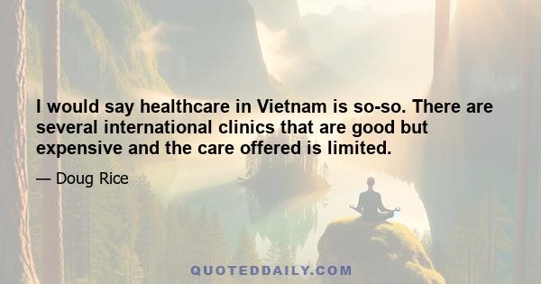 I would say healthcare in Vietnam is so-so. There are several international clinics that are good but expensive and the care offered is limited.