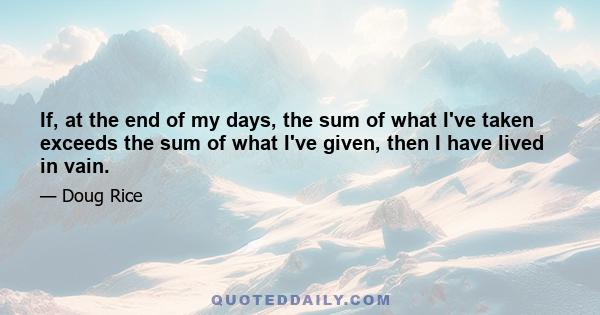 If, at the end of my days, the sum of what I've taken exceeds the sum of what I've given, then I have lived in vain.