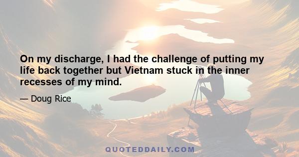 On my discharge, I had the challenge of putting my life back together but Vietnam stuck in the inner recesses of my mind.