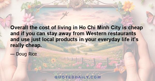 Overall the cost of living in Ho Chi Minh City is cheap and if you can stay away from Western restaurants and use just local products in your everyday life it's really cheap.