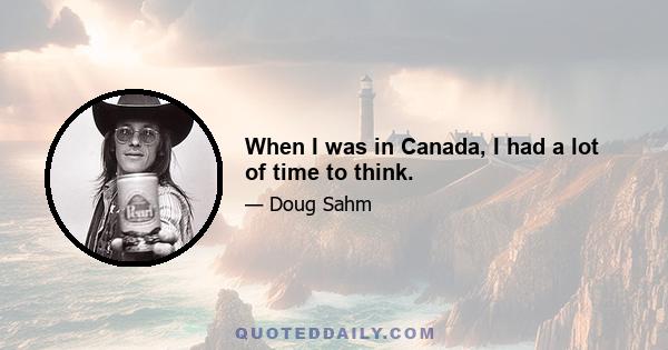 When I was in Canada, I had a lot of time to think.