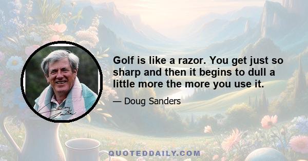 Golf is like a razor. You get just so sharp and then it begins to dull a little more the more you use it.