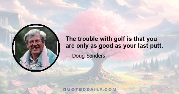 The trouble with golf is that you are only as good as your last putt.