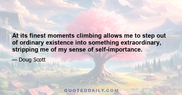 At its finest moments climbing allows me to step out of ordinary existence into something extraordinary, stripping me of my sense of self-importance.