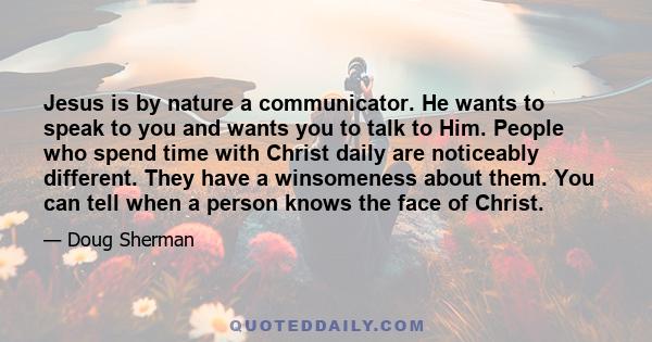 Jesus is by nature a communicator. He wants to speak to you and wants you to talk to Him. People who spend time with Christ daily are noticeably different. They have a winsomeness about them. You can tell when a person