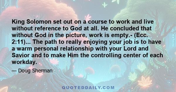 King Solomon set out on a course to work and live without reference to God at all. He concluded that without God in the picture, work is empty.- (Ecc. 2:11)... The path to really enjoying your job is to have a warm