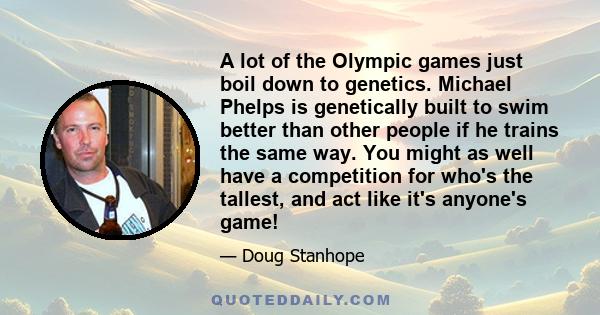 A lot of the Olympic games just boil down to genetics. Michael Phelps is genetically built to swim better than other people if he trains the same way. You might as well have a competition for who's the tallest, and act