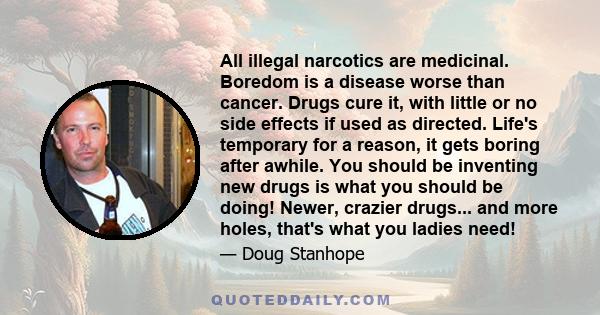 All illegal narcotics are medicinal. Boredom is a disease worse than cancer. Drugs cure it, with little or no side effects if used as directed. Life's temporary for a reason, it gets boring after awhile. You should be