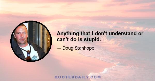 Anything that I don't understand or can't do is stupid.