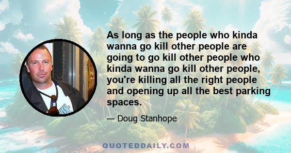 As long as the people who kinda wanna go kill other people are going to go kill other people who kinda wanna go kill other people, you're killing all the right people and opening up all the best parking spaces.