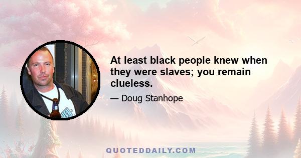 At least black people knew when they were slaves; you remain clueless.