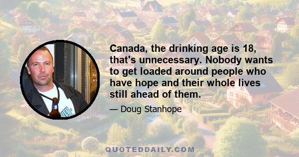 Canada, the drinking age is 18, that's unnecessary. Nobody wants to get loaded around people who have hope and their whole lives still ahead of them.