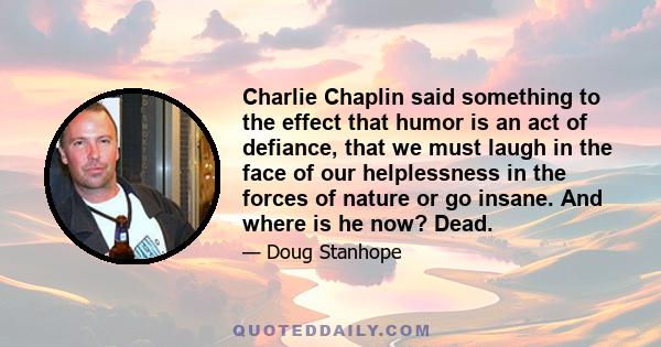 Charlie Chaplin said something to the effect that humor is an act of defiance, that we must laugh in the face of our helplessness in the forces of nature or go insane. And where is he now? Dead.