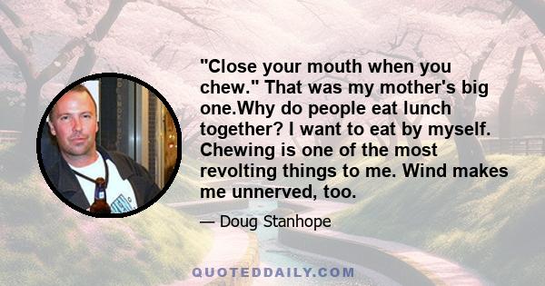 Close your mouth when you chew. That was my mother's big one.Why do people eat lunch together? I want to eat by myself. Chewing is one of the most revolting things to me. Wind makes me unnerved, too.