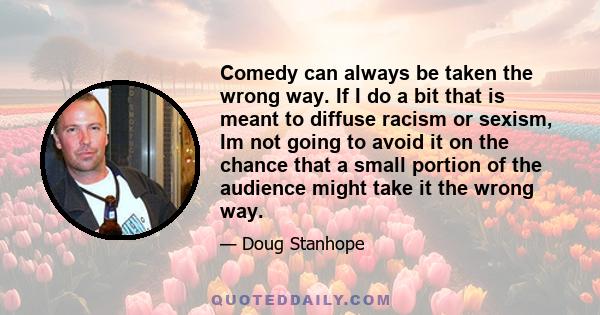 Comedy can always be taken the wrong way. If I do a bit that is meant to diffuse racism or sexism, Im not going to avoid it on the chance that a small portion of the audience might take it the wrong way.