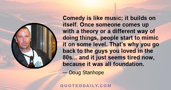 Comedy is like music; it builds on itself. Once someone comes up with a theory or a different way of doing things, people start to mimic it on some level. That's why you go back to the guys you loved in the 80s... and