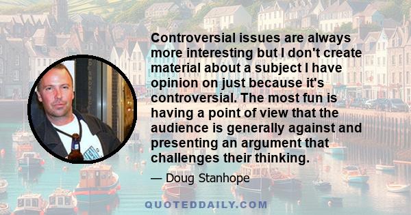 Controversial issues are always more interesting but I don't create material about a subject I have opinion on just because it's controversial. The most fun is having a point of view that the audience is generally