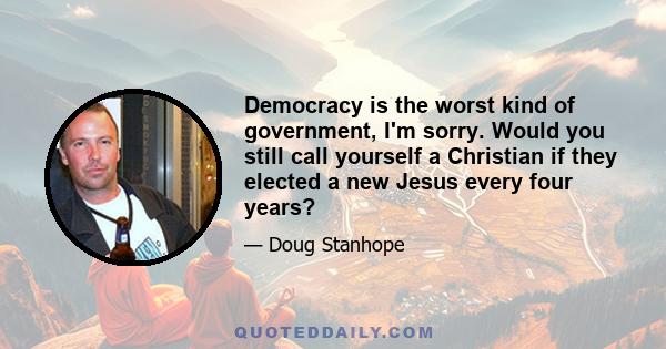 Democracy is the worst kind of government, I'm sorry. Would you still call yourself a Christian if they elected a new Jesus every four years?