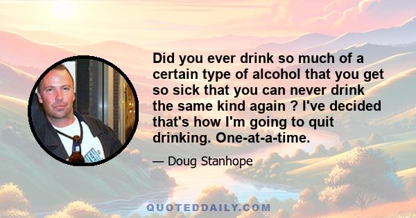 Did you ever drink so much of a certain type of alcohol that you get so sick that you can never drink the same kind again ? I've decided that's how I'm going to quit drinking. One-at-a-time.