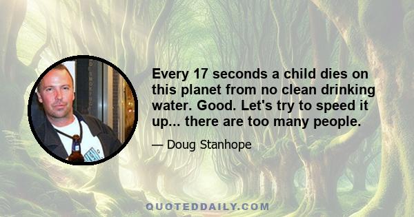 Every 17 seconds a child dies on this planet from no clean drinking water. Good. Let's try to speed it up... there are too many people.