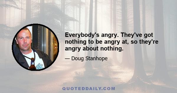 Everybody's angry. They've got nothing to be angry at, so they're angry about nothing.