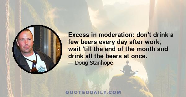 Excess in moderation: don't drink a few beers every day after work, wait 'till the end of the month and drink all the beers at once.