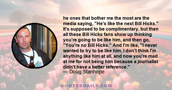 he ones that bother me the most are the media saying, He's like the next Bill Hicks. It's supposed to be complimentary, but then all these Bill Hicks fans show up thinking you're going to be like him, and then go,