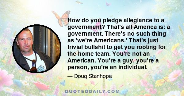 How do you pledge allegiance to a government? That's all America is: a government. There's no such thing as 'we're Americans.' That's just trivial bullshit to get you rooting for the home team. You're not an American.