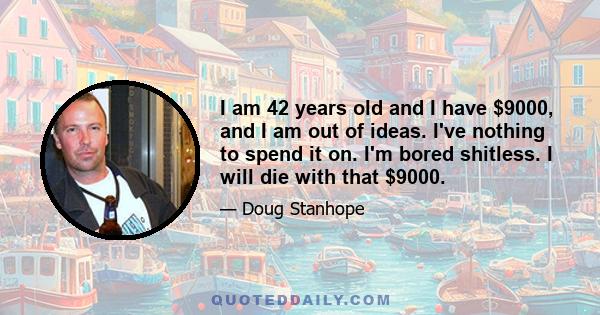 I am 42 years old and I have $9000, and I am out of ideas. I've nothing to spend it on. I'm bored shitless. I will die with that $9000.