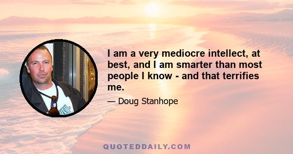 I am a very mediocre intellect, at best, and I am smarter than most people I know - and that terrifies me.