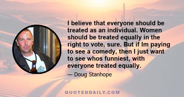 I believe that everyone should be treated as an individual. Women should be treated equally in the right to vote, sure. But if Im paying to see a comedy, then I just want to see whos funniest, with everyone treated