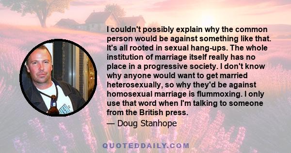 I couldn't possibly explain why the common person would be against something like that. It's all rooted in sexual hang-ups. The whole institution of marriage itself really has no place in a progressive society. I don't