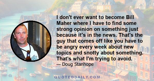 I don't ever want to become Bill Maher where I have to find some strong opinion on something just because it's in the news. That's the guy that comes off like you have to be angry every week about new topics and snotty