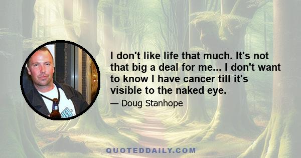 I don't like life that much. It's not that big a deal for me... I don't want to know I have cancer till it's visible to the naked eye.