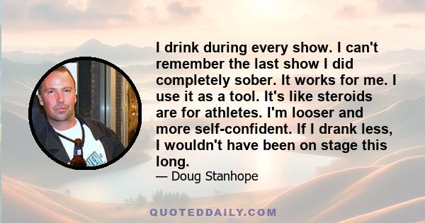 I drink during every show. I can't remember the last show I did completely sober. It works for me. I use it as a tool. It's like steroids are for athletes. I'm looser and more self-confident. If I drank less, I wouldn't 